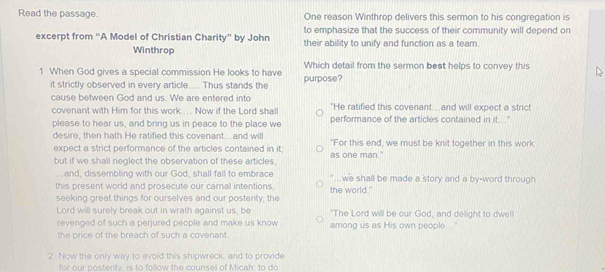 Read the passage. One reason Winthrop delivers this sermon to his congregation is 
to emphasize that the success of their community will depend on 
excerpt from “A Model of Christian Charity” by John their ability to unify and function as a team. 
Winthrop 
Which detail from the sermon best helps to convey this 
1 When God gives a special commission He looks to have purpose? 
it strictly observed in every article.... Thus stands the 
cause between God and us. We are entered into 
covenant with Him for this work.... Now if the Lord shall “He ratified this covenant…and will expect a strict 
please to hear us, and bring us in peace to the place we performance of the articles contained in it...'' 
desire, then hath He ratified this covenant...and will "For this end, we must be knit together in this work 
expect a strict performance of the articles contained in it; as one man." 
but if we shall neglect the observation of these articles, 
. and, dissembling with our God, shall fall to embrace ". we shall be made a story and a by-word through 
this present world and prosecute our carnal intentions, the world." 
seeking great things for ourselves and our posterity, the 
Lord will surely break out in wrath against us, be "The Lord will be our God, and delight to dwell 
revenged of such a perjured people and make us know among us as His own people. " 
the price of the breach of such a covenant. 
2 Now the only way to avoid this shipwreck, and to provide 
for our posterity, is to follow the counsel of Micah; to do