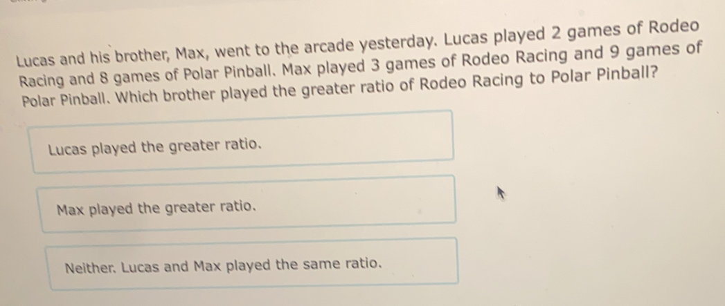 Lucas and his brother, Max, went to the arcade yesterday. Lucas played 2 games of Rodeo
Racing and 8 games of Polar Pinball. Max played 3 games of Rodeo Racing and 9 games of
Polar Pinball. Which brother played the greater ratio of Rodeo Racing to Polar Pinball?
Lucas played the greater ratio.
Max played the greater ratio.
Neither. Lucas and Max played the same ratio.