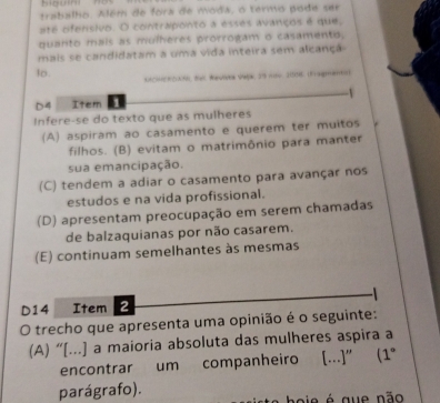 trabalho. Além de fora de moda, o termo pode ser
até ofensivo. O contraponto a esses avanços é que,
quanto mais as mulheres prorrogam o casamento,
mais se candidatam a uma vida inteira sem alcançã
lo. KACHERC200), Be, Wauiver Vak, 39 nw. 21558. (Fragmanet
D 4 Item .
Infere-se do texto que as mulheres
(A) aspiram ao casamento e querem ter muitos
filhos. (B) evitam o matrimônio para manter
sua emancipação.
(C) tendem a adiar o casamento para avançar nos
estudos e na vida profissional.
(D) apresentam preocupação em serem chamadas
de balzaquianas por não casarem.
(E) continuam semelhantes às mesmas
D14 Item 2
O trecho que apresenta uma opinião é o seguinte:
(A) “[...] a maioria absoluta das mulheres aspira a
encontrar um companheiro [...]” (1° 
parágrafo).