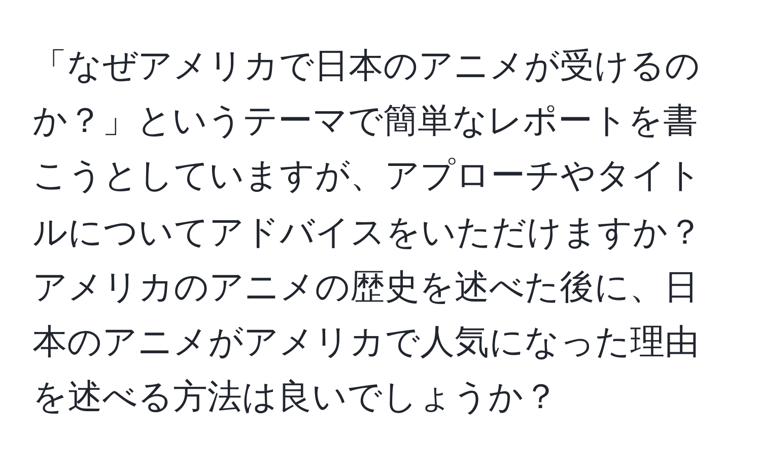 「なぜアメリカで日本のアニメが受けるのか？」というテーマで簡単なレポートを書こうとしていますが、アプローチやタイトルについてアドバイスをいただけますか？アメリカのアニメの歴史を述べた後に、日本のアニメがアメリカで人気になった理由を述べる方法は良いでしょうか？