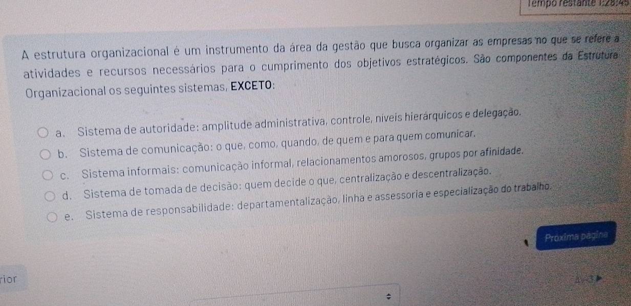 Tempo restante 1:28:45
A estrutura organizacional é um instrumento da área da gestão que busca organizar as empresas no que se refere a
atividades e recursos necessários para o cumprimento dos objetivos estratégicos. São componentes da Estrutura
Organizacional os seguintes sistemas, EXCETO:
a. Sistema de autoridade: amplitude administrativa, controle, níveis hierárquicos e delegação.
b. Sistema de comunicação: o que, como, quando, de quem e para quem comunicar.
c. Sistema informais: comunicação informal, relacionamentos amorosos, grupos por afinidade.
d. Sistema de tomada de decisão: quem decide o que, centralização e descentralização.
e. Sistema de responsabilidade: departamentalização, linha e assessoria e especialização do trabalho.
Próxima página
rior 2surd 3