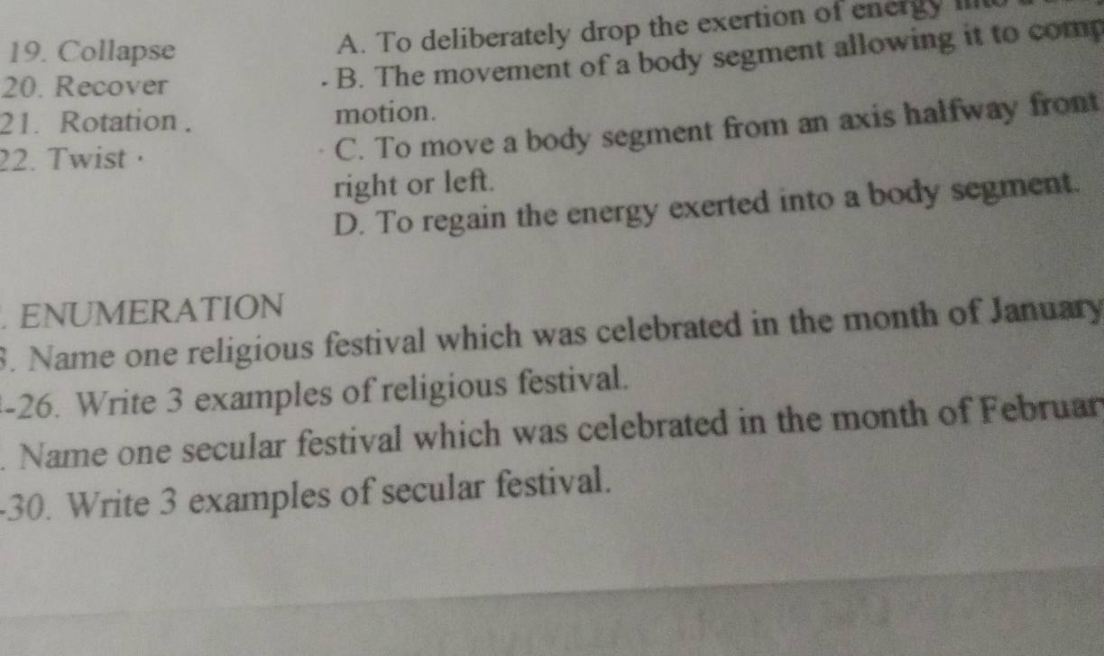 Collapse
A. To deliberately drop the exertion of energy iit
20. Recover
. B. The movement of a body segment allowing it to comp
21. Rotation . motion.
22. Twist ·
C. To move a body segment from an axis halfway front
right or left.
D. To regain the energy exerted into a body segment.
. ENUMERATION
8. Name one religious festival which was celebrated in the month of January
-26. Write 3 examples of religious festival.
. Name one secular festival which was celebrated in the month of Februar
-30. Write 3 examples of secular festival.