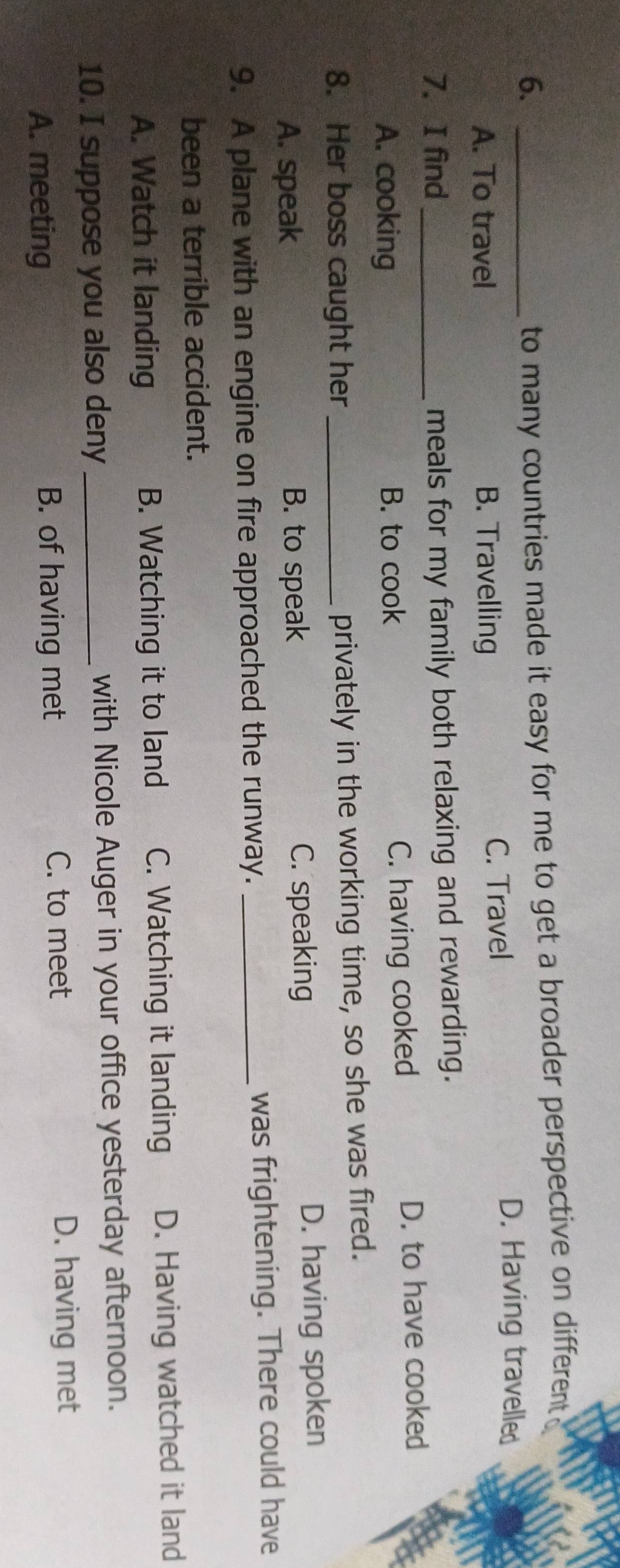 6._
to many countries made it easy for me to get a broader perspective on different
A. To travel B. Travelling C. Travel
D. Having travelled
7. I find_ meals for my family both relaxing and rewarding.
A. cooking B. to cook C. having cooked D. to have cooked
8. Her boss caught her_
privately in the working time, so she was fired.
A. speak B. to speak C. speaking D. having spoken
9. A plane with an engine on fire approached the runway. _was frightening. There could have
been a terrible accident.
A. Watch it landing B. Watching it to land C. Watching it landing D. Having watched it land
10. I suppose you also deny _with Nicole Auger in your office yesterday afternoon.
A. meeting B. of having met
C. to meet D. having met