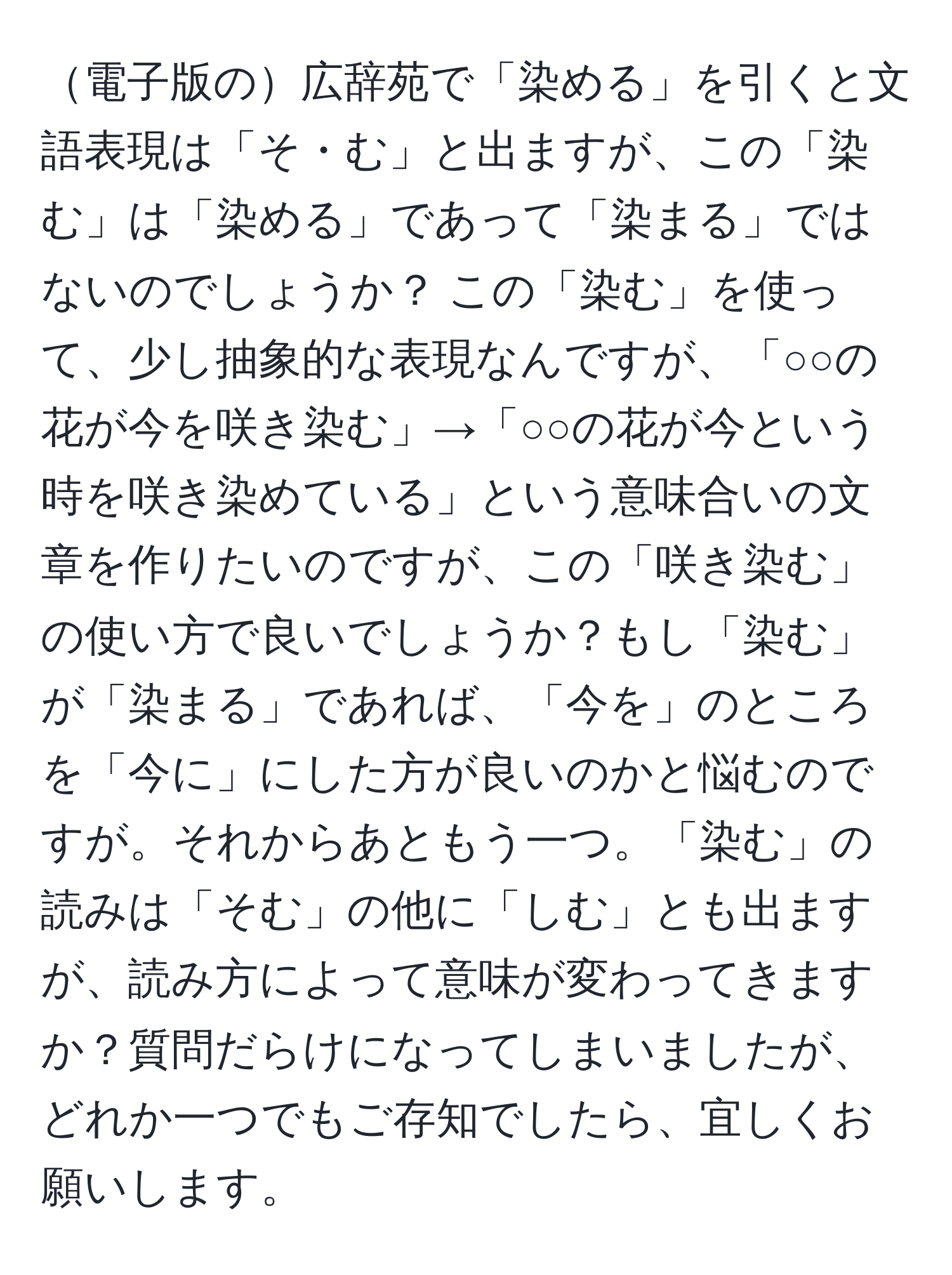 電子版の広辞苑で「染める」を引くと文語表現は「そ・む」と出ますが、この「染む」は「染める」であって「染まる」ではないのでしょうか？ この「染む」を使って、少し抽象的な表現なんですが、「○○の花が今を咲き染む」→「○○の花が今という時を咲き染めている」という意味合いの文章を作りたいのですが、この「咲き染む」の使い方で良いでしょうか？もし「染む」が「染まる」であれば、「今を」のところを「今に」にした方が良いのかと悩むのですが。それからあともう一つ。「染む」の読みは「そむ」の他に「しむ」とも出ますが、読み方によって意味が変わってきますか？質問だらけになってしまいましたが、どれか一つでもご存知でしたら、宜しくお願いします。