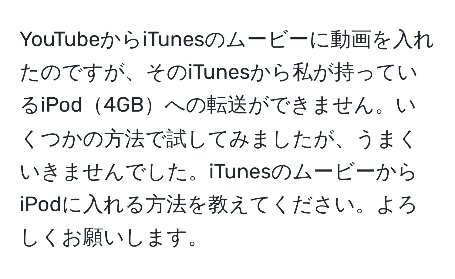 YouTubeからiTunesのムービーに動画を入れたのですが、そのiTunesから私が持っているiPod4GBへの転送ができません。いくつかの方法で試してみましたが、うまくいきませんでした。iTunesのムービーからiPodに入れる方法を教えてください。よろしくお願いします。