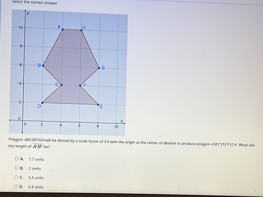 Select the correct answer.
as the center of dilation to produce polygon A'BCD'EFGH. What will
the length of overline A'H' be?
A. 1.7 units
B. 2 units
C. 3.4 units
D. 6.8 units