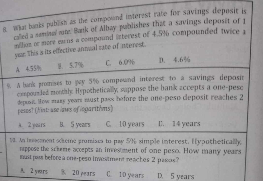 What banks publish as the compound interest rate for savings deposit is
called a nominal rate. Bank of Albay publishes that a savings deposit of 1
million or more earns a compound interest of 4.5% compounded twice a
year. This is its effective annual rate of interest.
A. 4.55% B. 5.7% C. 6.0% D. 4.6%
9. A bank promises to pay 5% compound interest to a savings deposit
compounded monthly. Hypothetically, suppose the bank accepts a one-peso
deposit. How many years must pass before the one-peso deposit reaches 2
pesos? (Hint: use laws of logarithms)
A. 2 years B. 5 years C. 10 years D. 14 years
10. An investment scheme promises to pay 5% simple interest. Hypothetically,
_
suppose the scheme accepts an investment of one peso. How many years
must pass before a one-peso investment reaches 2 pesos?
A. 2 years B. 20 years C. 10 years D. 5 years