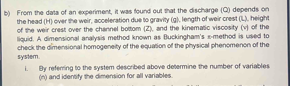 From the data of an experiment, it was found out that the discharge (Q) depends on 
the head (H) over the weir, acceleration due to gravity (g), length of weir crest (L), height 
of the weir crest over the channel bottom (Z), and the kinematic viscosity (v) of the 
liquid. A dimensional analysis method known as Buckingham's π -method is used to 
check the dimensional homogeneity of the equation of the physical phenomenon of the 
system. 
i. By referring to the system described above determine the number of variables 
(n) and identify the dimension for all variables.