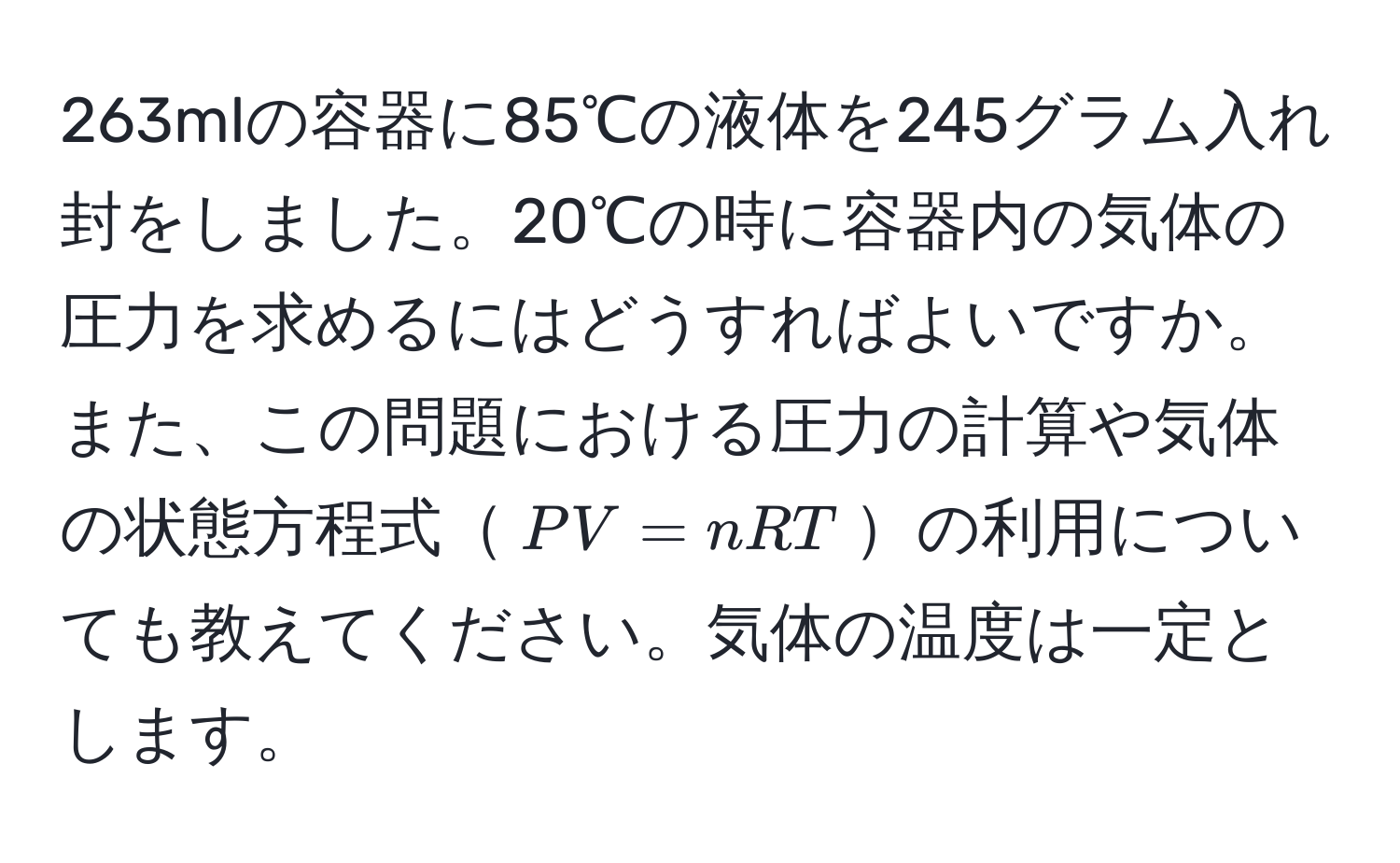 263mlの容器に85℃の液体を245グラム入れ封をしました。20℃の時に容器内の気体の圧力を求めるにはどうすればよいですか。また、この問題における圧力の計算や気体の状態方程式$PV=nRT$の利用についても教えてください。気体の温度は一定とします。