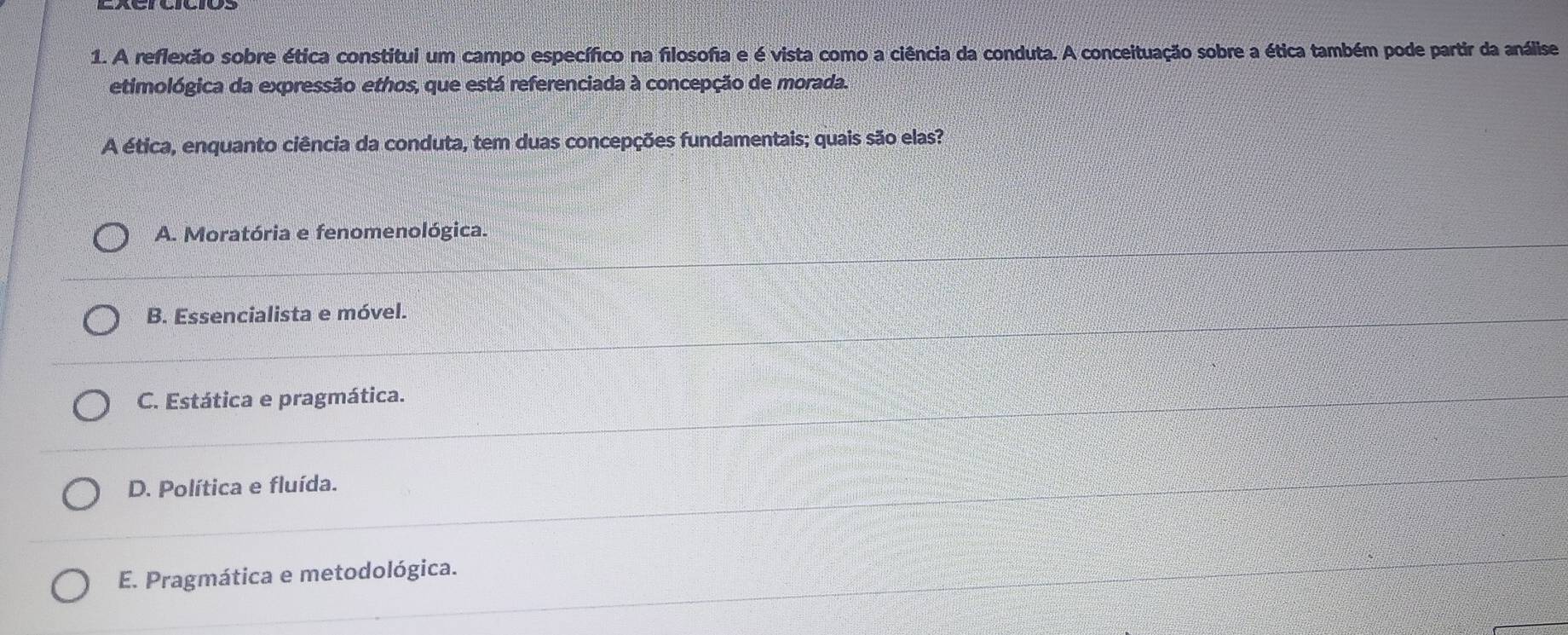 A reflexão sobre ética constitui um campo específico na filosofia e é vista como a ciência da conduta. A conceituação sobre a ética também pode partir da análise
etimológica da expressão ethos, que está referenciada à concepção de morada.
A ética, enquanto ciência da conduta, tem duas concepções fundamentais; quais são elas?
A. Moratória e fenomenológica.
B. Essencialista e móvel.
C. Estática e pragmática.
D. Política e fluída.
E. Pragmática e metodológica.