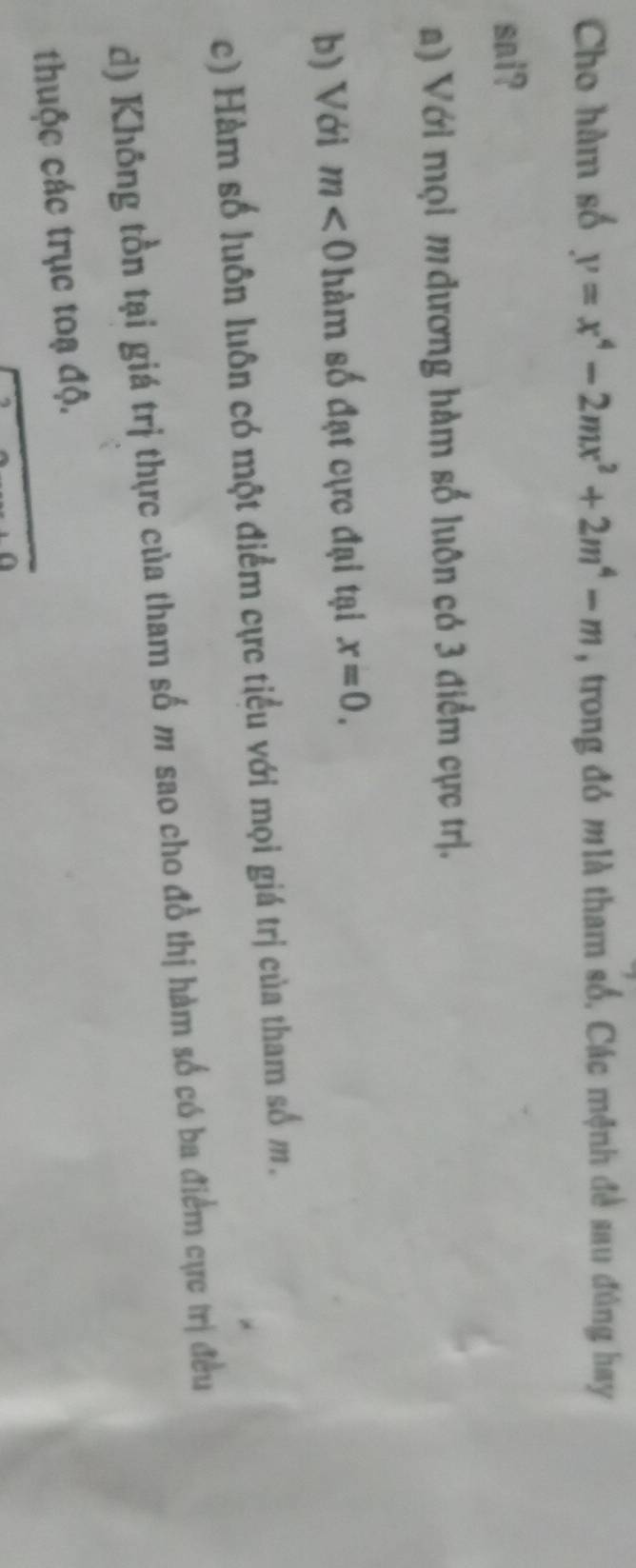 Cho hàm số y=x^4-2mx^2+2m^4-m , trong đó mlà tham số. Các mệnh đề sau đúng hay
sai?
a) Với mọi m đương hàm số luôn có 3 điểm cực trị.
b) Với m<0</tex> m số đạt cực đại tại x=0.
c) Hàm số luôn luôn có một điểm cực tiểu với mọi giá trị của tham số m.
d) Không tồn tại giá trị thực của tham số m sao cho đồ thị hàm số có ba điểm cực trị đều
thuộc các trục toạ độ.