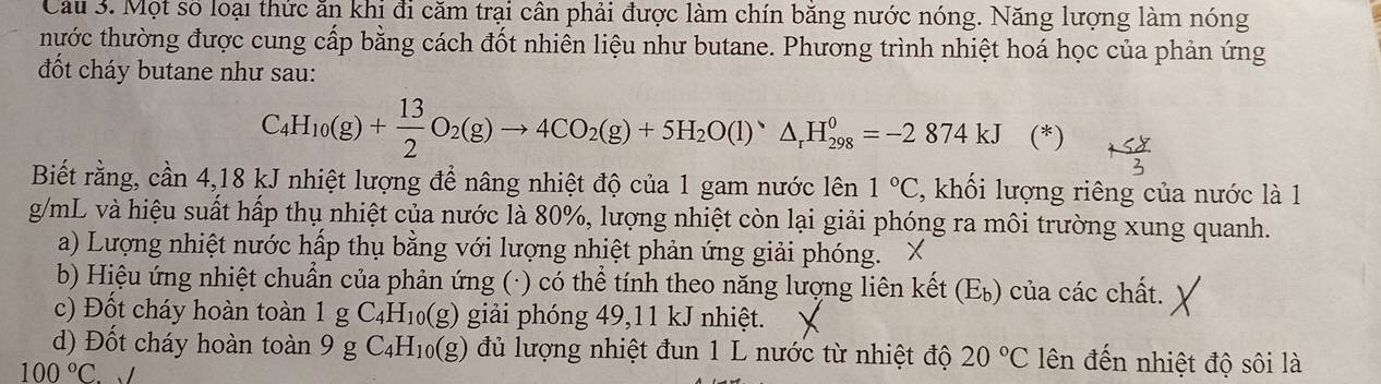 Cầu 3. Một số loại thức ăn khi đi căm trại cân phải được làm chín băng nước nóng. Năng lượng làm nóng
hước thường được cung cấp bằng cách đốt nhiên liệu như butane. Phương trình nhiệt hoá học của phản ứng
đốt cháy butane như sau:
C_4H_10(g)+ 13/2 O_2(g) to 4CO_2(g)+5H_2O(l)· H△ _rH_(298)^0=-2874kJ (*)
Biết rằng, cần 4, 18 kJ nhiệt lượng để nâng nhiệt độ của 1 gam nước lên 1°C , khối lượng riêng của nước là 1
g/mL và hiệu suất hấp thụ nhiệt của nước là 80%, lượng nhiệt còn lại giải phóng ra môi trường xung quanh.
a) Lượng nhiệt nước hấp thụ bằng với lượng nhiệt phản ứng giải phóng. X
b) Hiệu ứng nhiệt chuẩn của phản ứng (·) có thể tính theo năng lượng liên kết (Εь) của các chất.
c) Đốt cháy hoàn toàn 1gC_4H_10(g) giải phóng 49, 11 kJ nhiệt.
d) Đốt cháy hoàn toàn 9gC_4H_10(g) đủ lượng nhiệt đun 1 L nước từ nhiệt độ 20°C lên đến nhiệt độ sôi là
100°C