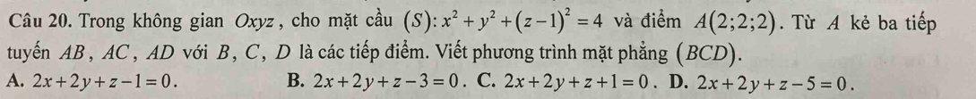 Trong không gian Oxyz, cho mặt cầu (S): x^2+y^2+(z-1)^2=4 và điểm A(2;2;2) Từ A kẻ ba tiếp
tuyến AB , AC , AD với B, C, D là các tiếp điểm. Viết phương trình mặt phẳng (BCD).
A. 2x+2y+z-1=0. B. 2x+2y+z-3=0. C. 2x+2y+z+1=0. D. 2x+2y+z-5=0.