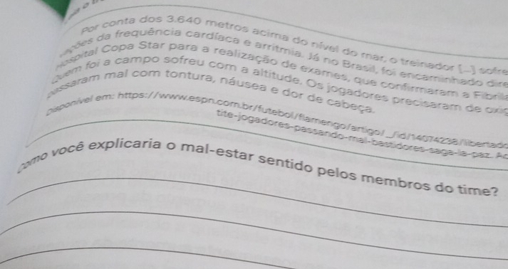 got 
Por conta dos 3.640 metros acima do nível do mar, o treinador (...) sofre 
nções da frequência cardíaca e arritmia. Já no Brasil, foi encaminhado dir 
Hospital Copa Star para a realização de exames, que confirmaram a Fibril 
uem foi a campo sofreu com a altitude. Os jogadores precisaram de oxir 
passaram mal com tontura, náusea e dor de cabeça. 
pisponivel em: https://www.espn.com.br/futebol/flamengo/anligo/_/id/14074238/libertad> 
tite-jogadores-passando-mal-bastidores-saga-la-paz. Ar 
_ 
como você explicaria o mal-estar sentido pelos membros do time? 
_ 
_