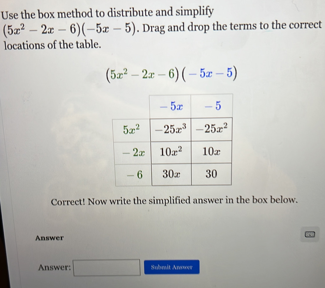 Use the box method to distribute and simplify
(5x^2-2x-6)(-5x-5). Drag and drop the terms to the correct
locations of the table.
(5x^2-2x-6)(-5x-5)
Correct! Now write the simplified answer in the box below.
Answer 828
Answer: □ Submit ABSWCI