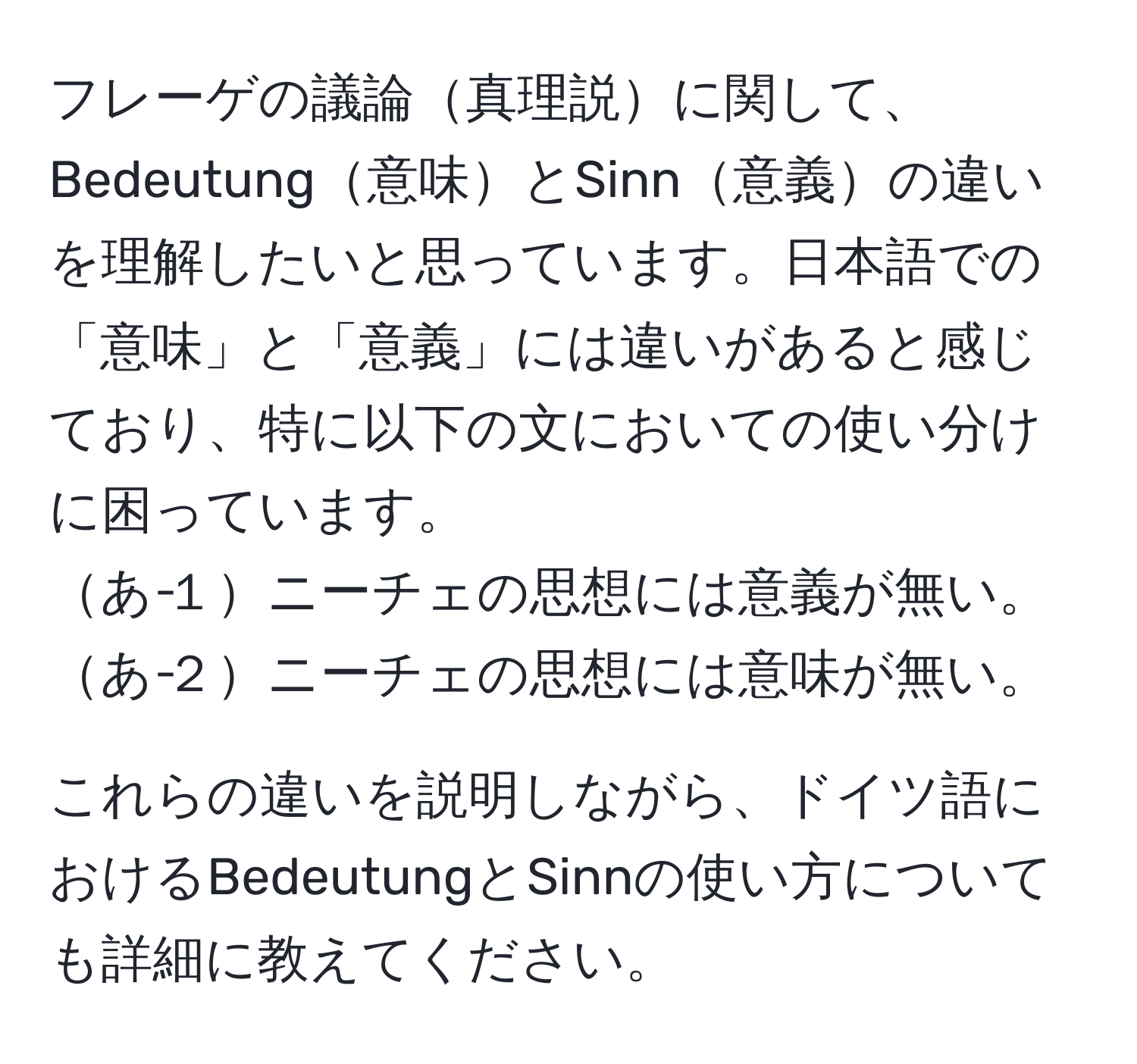 フレーゲの議論真理説に関して、Bedeutung意味とSinn意義の違いを理解したいと思っています。日本語での「意味」と「意義」には違いがあると感じており、特に以下の文においての使い分けに困っています。  
あ‐１ニーチェの思想には意義が無い。  
あ‐２ニーチェの思想には意味が無い。  

これらの違いを説明しながら、ドイツ語におけるBedeutungとSinnの使い方についても詳細に教えてください。