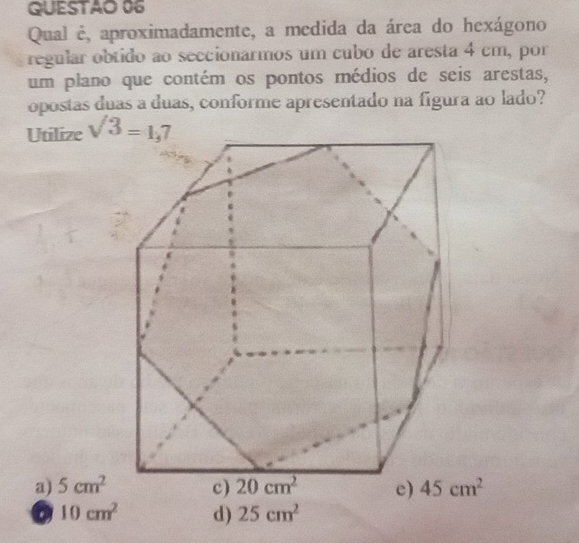 QUESTAO 06
Qual é, aproximadamente, a medida da área do hexágono
regular obtido ao seccionarmos um cubo de aresta 4 cm, por
um plano que contém os pontos médios de seis arestas,
opostas duas a duas, conforme apresentado na figura ao lado?
Utilize sqrt(3)=1,7
a) 5cm^2
10cm^2