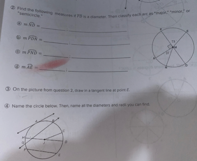 ② Find the following measures if overline PD is a diameter. Then classify each arc as “major,” “minor,” or
“semicircle.”
_
moverline ND=. ;_ 
_
mwidehat PDN=
_;
_
moverline PND=
_:
mwidehat AE= _:_
③ On the picture from question 2, draw in a tangent line at point E.
④ Name the circle below. Then, name all the diameters and radii you can find.