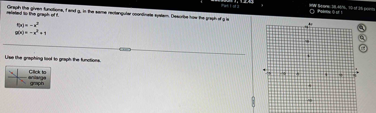 HW Score: 38.46%, 10 of 26 points
Points: 0 of 1
related to the graph of f. Graph the given functions, f and g, in the same rectangular coordinate system. Describe how the graph of g is
f(x)=-x^2
g(x)=-x^2+1
Use the graphing tool to graph the functions 
Click to
enlarge
graph