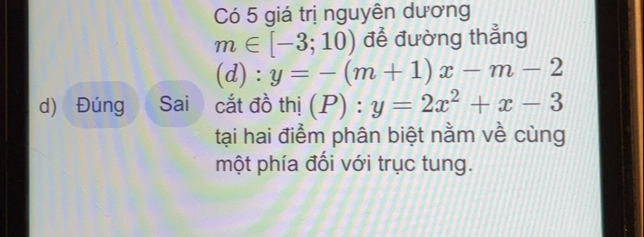 Có 5 giá trị nguyên dương
m∈ [-3;10) để đường thẳng 
(d) : y=-(m+1)x-m-2
d) Đúng Sai cắt đồ thi(P):y=2x^2+x-3
tại hai điểm phân biệt nằm về cùng 
một phía đối với trục tung.