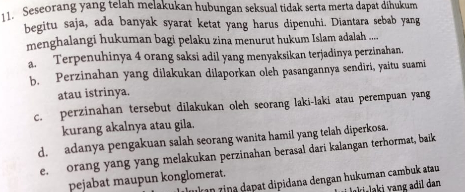 Seseorang yang telah melakukan hubungan seksual tidak serta merta dapat dihukum
begitu saja, ada banyak syarat ketat yang harus dipenuhi. Diantara sebab yang
menghalangi hukuman bagi pelaku zina menurut hukum Islam adalah .....
a. Terpenuhinya 4 orang saksi adil yang menyaksikan terjadinya perzinahan.
b. Perzinahan yang dilakukan dilaporkan oleh pasangannya sendiri, yaitu suami
atau istrinya.
c. perzinahan tersebut dilakukan oleh seorang laki-laki atau perempuan yang
kurang akalnya atau gila.
d. adanya pengakuan salah seorang wanita hamil yang telah diperkosa.
e. orang yang yang melakukan perzinahan berasal dari kalangan terhormat, baik
pejabat maupun konglomerat.
ln zina dapat dipidana dengan hukuman cambuk atau
aki laki v ang adil dan