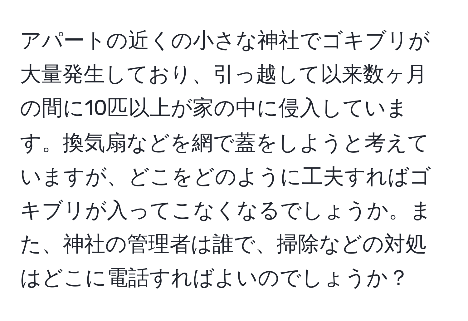 アパートの近くの小さな神社でゴキブリが大量発生しており、引っ越して以来数ヶ月の間に10匹以上が家の中に侵入しています。換気扇などを網で蓋をしようと考えていますが、どこをどのように工夫すればゴキブリが入ってこなくなるでしょうか。また、神社の管理者は誰で、掃除などの対処はどこに電話すればよいのでしょうか？