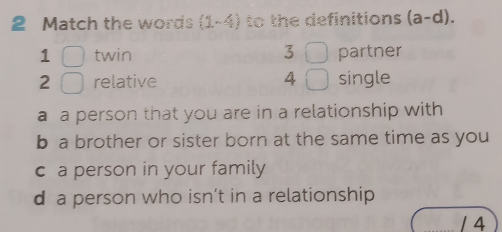 Match the words (1-4) to the definitions (a-d).
1 twin 3 partner
2 relative 4 single
a a person that you are in a relationship with
b a brother or sister born at the same time as you
c a person in your family
d a person who isn’t in a relationship
/ 4