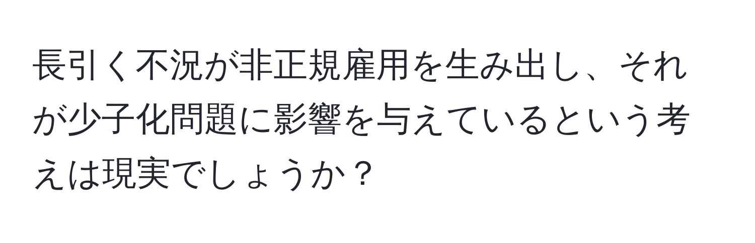 長引く不況が非正規雇用を生み出し、それが少子化問題に影響を与えているという考えは現実でしょうか？