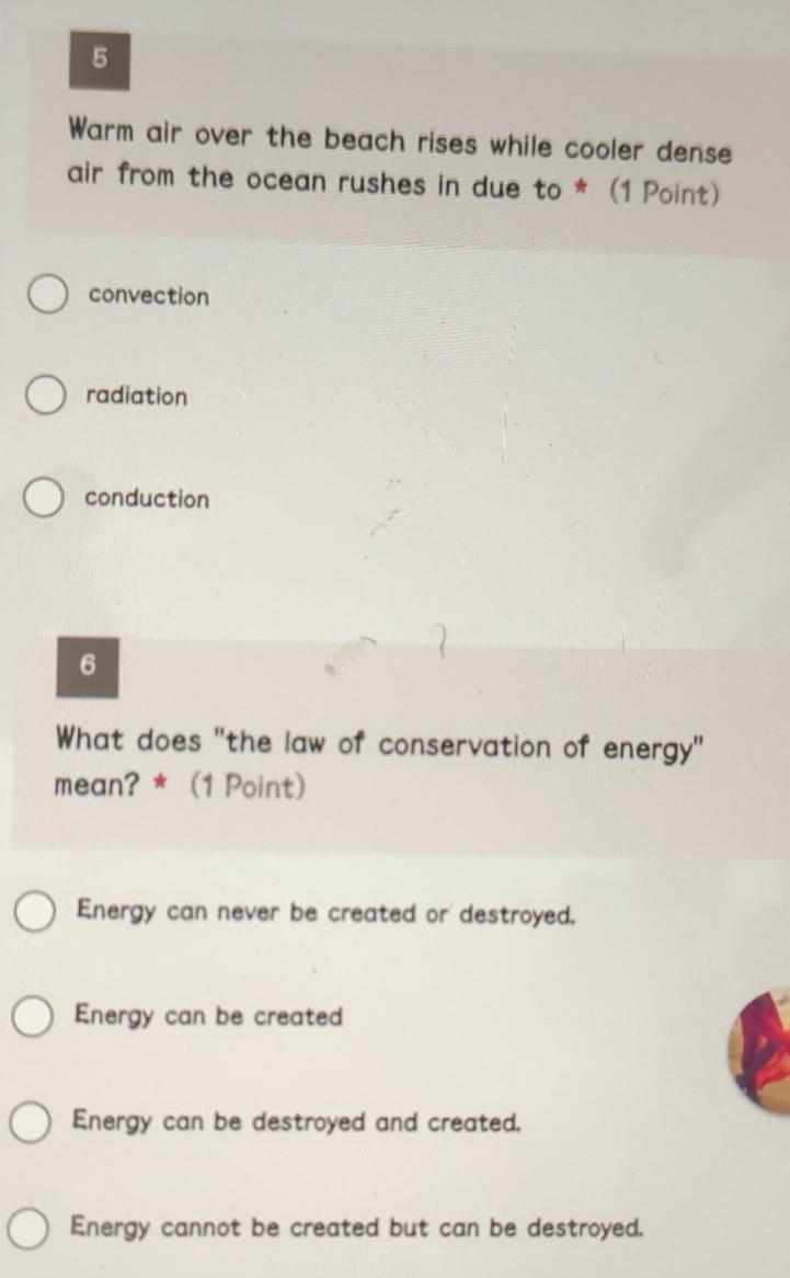 Warm air over the beach rises while cooler dense
air from the ocean rushes in due to * (1 Point)
convection
radiation
conduction
6
What does "the law of conservation of energy"
mean? * (1 Point)
Energy can never be created or destroyed.
Energy can be created
Energy can be destroyed and created.
Energy cannot be created but can be destroyed.