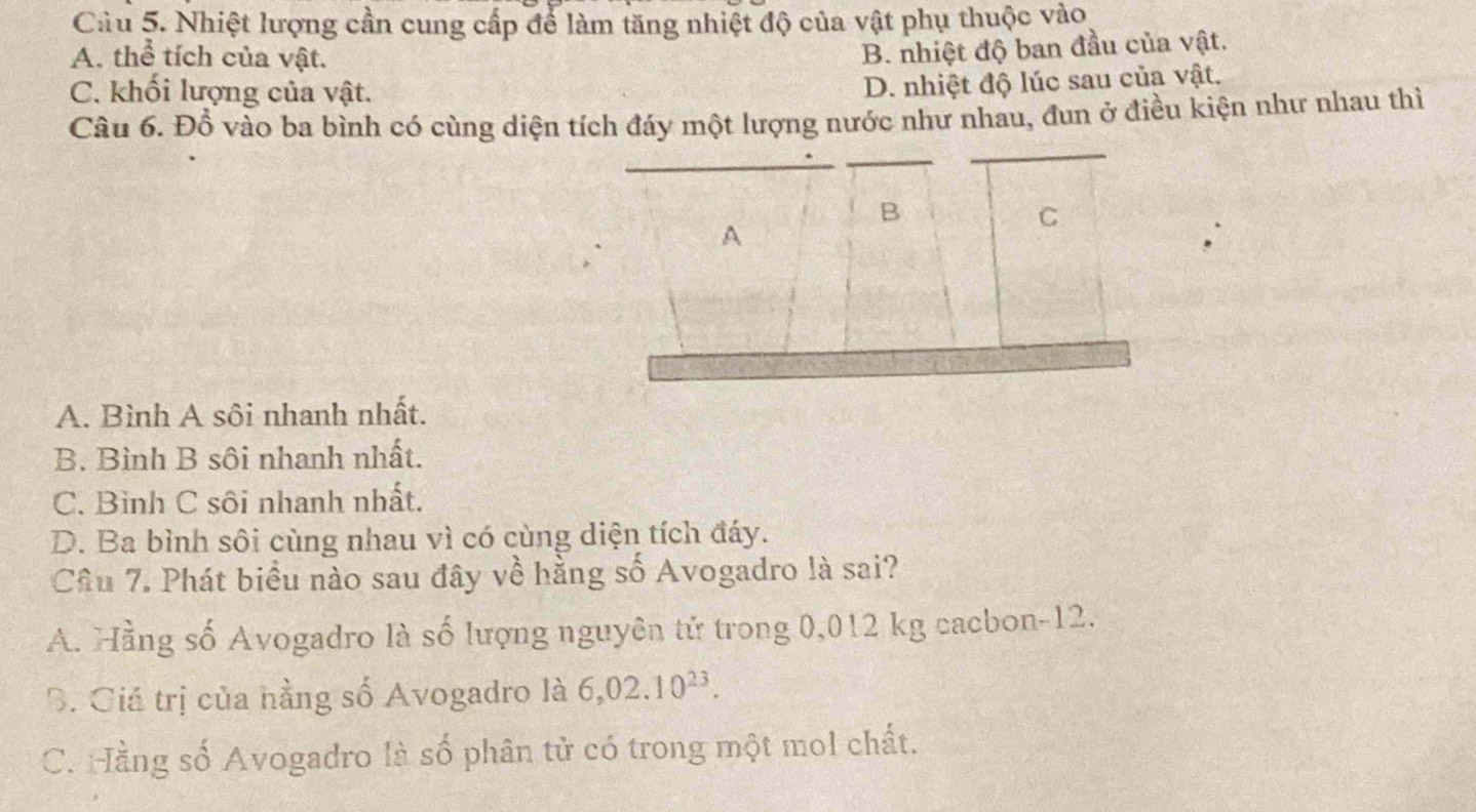 Nhiệt lượng cần cung cấp để làm tăng nhiệt độ của vật phụ thuộc vào
A. thể tích của vật.
B. nhiệt độ ban đầu của vật.
C. khối lượng của vật.
D. nhiệt độ lúc sau của vật,
Câu 6. Đồ vào ba bình có cùng diện tích đáy một lượng nước như nhau, đun ở điều kiện như nhau thì
B
A
C
A. Bình A sôi nhanh nhất.
B. Bình B sôi nhanh nhất.
C. Bình C sôi nhanh nhất.
D. Ba bình sôi cùng nhau vì có cùng diện tích đáy.
Câu 7. Phát biểu nào sau đây về hằng số Avogadro là sai?
A. Hằng số Avogadro là số lượng nguyên tử trong 0,012 kg cacbon- 12.
B. Giá trị của hằng số Avogadro là 6,02.10^(23).
C. Hằng số Avogadro là số phân tử có trong một mol chất.