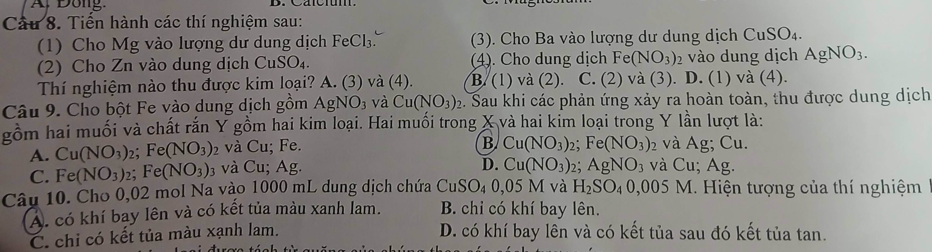 A, Đong.
Cầu 8. Tiền hành các thí nghiệm sau:
(1) Cho Mg vào lượng dư dung dịch FeCl_3. (3). Cho Ba vào lượng dư dung dịch CuSO_4. 
(2) Cho Zn vào dung dịch Cu: (4). Cho dung dịch F Fe(NO_3) 2 vào dung dịch AgNO_3.
CuSO_4. 
Thí nghiệm nào thu được kim loại? A. (3) và (4). B. (1) và (2). C. (2) và (3). D. (1) và (4).
Câu 9. Cho bột Fe vào dung dịch gồm AgNO_3 và Cu(NO_3)_2 e. Sau khi các phản ứng xảy ra hoàn toàn, thu được dung dịch
gồm hai muối và chất rắn Y gồm hai kim loại. Hai muối trong X và hai kim loại trong Y lần lượt là:
B Cu(NO_3) 2 Fe(NO_3)
A. Cu(NO_3) 2; Fe(NO_3) 2 và Cu; Fe. 2 và Ag; Cu.
D. Cu(NO_3)
C. Fe(NO_3) 2; Fe(NO_3) 3 và Cu; Ag. 2; AgNO_3 và Cu; Ag.
Câu 10. Cho 0,02 mol Na vào 1000 mL dung dịch chứa CuSO₄ 0,05 M và H_2SO_40,005 M. Hiện tượng của thí nghiệm
A. có khí bay lên và có kết tủa màu xanh lam. B. chỉ có khí bay lên.
C. chỉ có kết tủa màu xạnh lam. D. có khí bay lên và có kết tủa sau đó kết tủa tan.