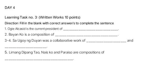 DAY 4 
Learning Task no. 3: (Written Works 10 points) 
Direction: Fill in the blank with correct answer/s to complete the sentence 
1. Ogie Alcasid is the current president of_ 
2. Bayan Ko is a composition of_ 
3-4. Sa Ugoy ng Duyan was a collaborative work of _and 
_ 
" 
5. Limanq Dipanq Tạo, Nais ko and Paraiso are compositions of 
_"