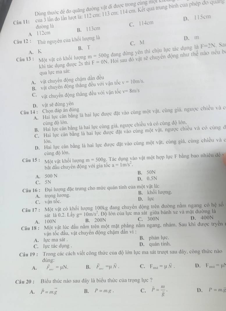 Dùng thước đẻ đo quãng đường vật đi được trong cùng một khoa
Câu 11: của 3 lần đo lần lượt là: 112 cm: 113 cm: 114 cm. Kết quả trung bình của phép đo quảng
A 112cm B. 113cm C. 114cm D. 115cm
đường là
Câu 12 : Thứ nguyên của khối lượng là D. m
A. K B. T C. M
Câu 13 : Một vật có khổi lượng m=500g đang đứng yên thì chịu lực tác dụng là F=2N. Saí
khi tác dụng được 2s thì F=0N. Hỏi sau đó vật sẽ chuyển động như the no nều be
qua lực ma sát:
A. vật chuyển động chậm dần đều
B. vật chuyển động thắng đều với vận tốc v=10m/s.
C. vật chuyển động thăng đều với vận tốc v=8m/s
D. vật sẽ đứng yên
Câu 14 : Chọn đáp án đúng
A. Hai lực cân bằng là hai lực được đặt vào cùng một vật. cùng giá, ngược chiều và c
cùng độ lớn.
B. Hai lực cân bằng là hai lực cùng giá. ngược chiều và có cùng độ lớn,
C. Hai lực cân bằng là hai lực được đặt vào cùng một vật, ngược chiều và có cùng đ
lón.
D. Hai lực cân bằng là hai lực được đặt vào cùng một vật. cùng giả, cùng chiều và c
cùng độ lớn.
Câu 15 : Một vật khối lượng m=500g 1. Tác dụng vào vật một hợp lực F bằng bao nhiều đề y
bắt đầu chuyển động với gia tốc a=1m/s^2.
A. 500 N B. 50N
C. 5N D. 0.5N
Câu 16 : Đại lượng đặc trưng cho mức quản tính của một vật là:
A. trọng lương. B. khổi lượng.
C. vận tốc. D. lyrc
Câu 17 : Một vật có khối lượng 100kg đang chuyển động trên đường nằm ngang có hệ số
sát là 0.2. Lấy g=10m/s^2 *. Độ lớn của lực ma sát giữa bánh xe và mặt đường là
A. 100N B. 200N C. 300N D. 400N
Câu 18 : Một vật lúc đầu nằm trên một mặt phẳng nằm ngang, nhám. Sau khi được tryền n
vận tốc đầu, vật chuyên động chậm dần vì :
A. lực ma sát . B. phán lực.
C. lực tác dụng D. quán tính.
Câu 19 : Trong các cách viết công thức của độ lớn lực ma sát trượt sau đây, công thức nào
đúng:
A. overline F_mol=mu N. B. vector F_ant=mu vector N. C. F_mst=mu overline N. D. F_mst=mu N
Câu 20 : Biểu thúc nào sau đây là biểu thức của trọng lực ?
A. overline P=m.overline g B. P=m.g. C. overline P=frac moverline g. D. P=m.vector g