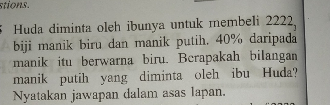 stions. 
Huda diminta oleh ibunya untuk membeli 2222_3
biji manik biru dan manik putih. 40% daripada 
manik itu berwarna biru. Berapakah bilangan 
manik putih yang diminta oleh ibu Huda? 
Nyatakan jawapan dalam asas lapan.