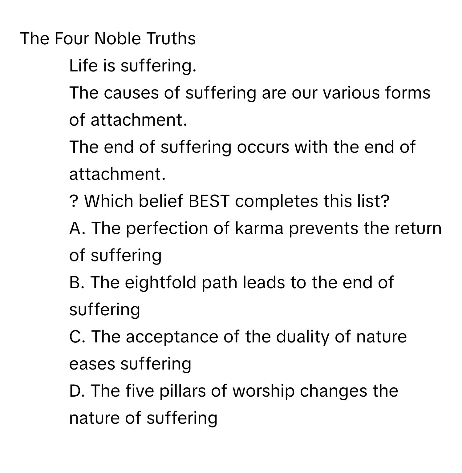 The Four Noble Truths

1. Life is suffering.
2. The causes of suffering are our various forms of attachment.
3. The end of suffering occurs with the end of attachment.
4. ? Which belief BEST completes this list?
A. The perfection of karma prevents the return of suffering
B. The eightfold path leads to the end of suffering
C. The acceptance of the duality of nature eases suffering
D. The five pillars of worship changes the nature of suffering