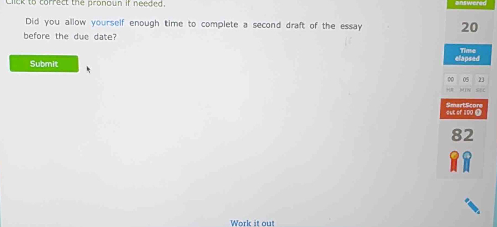 Click to correct the pronoun if needed. answered 
Did you allow yourself enough time to complete a second draft of the essay
20
before the due date? 
Time 
elapsed 
Submit 
00 05 23
H MIN sự 
SmartScore 
out of 100 0
82
Work it out