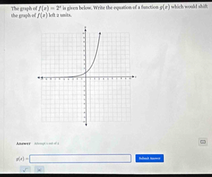 The graph of f(x)=2^x is given below. Write the equation of a function g(x) which would shift 
the graph of f(x) left 2 units. 
Answer Antempt s out of a
g(x)=□ Suhmit Anower 
a