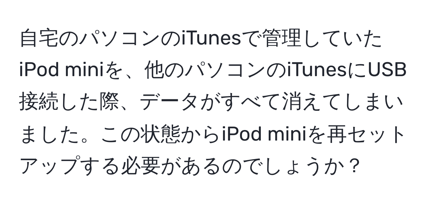 自宅のパソコンのiTunesで管理していたiPod miniを、他のパソコンのiTunesにUSB接続した際、データがすべて消えてしまいました。この状態からiPod miniを再セットアップする必要があるのでしょうか？