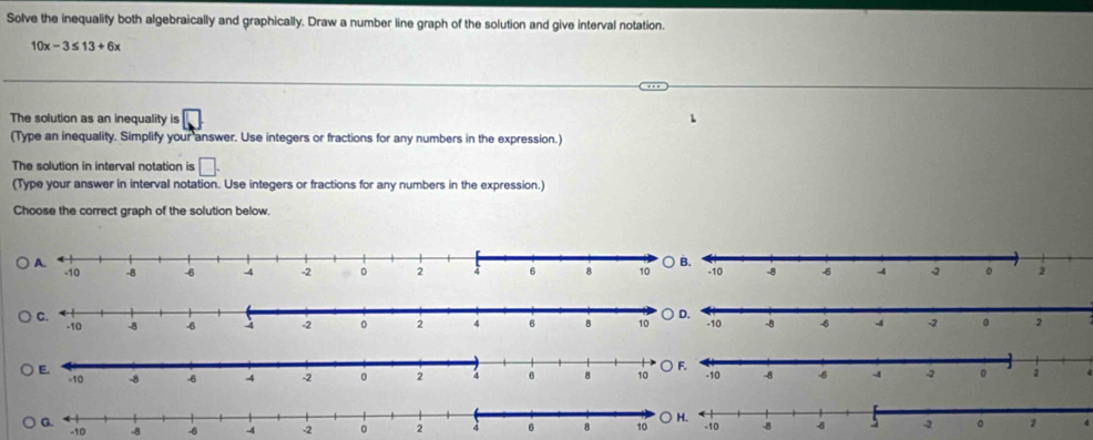 Solve the inequality both algebraically and graphically. Draw a number line graph of the solution and give interval notation.
10x-3≤ 13+6x
The solution as an inequality is □
1 
(Type an inequality. Simplify your answer. Use integers or fractions for any numbers in the expression.) 
The solution in interval notation is □. 
(Type your answer in interval notation. Use integers or fractions for any numbers in the expression.) 
Choose the correct graph of the solution below.
-8