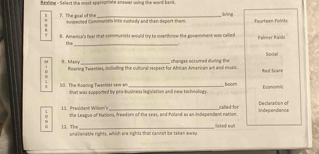 Review - Select the most appropriate answer using the word bank. 
s 7. The goal of the_ bring 
H suspected Communists into custody and then deport them. Fourteen Points 
R 
T 8. America’s fear that communists would try to overthrow the government was called Palmer Raids 
the _. 
Social 
M 9. Many _changes occurred during the 
1 Roaring Twenties, including the cultural respect for African American art and music. Red Scare 
D 
D 
L 
E 10. The Roaring Twenties saw an_ boom Economic 
that was supported by pro-business legislation and new technology. 
L 11. President Wilson's _called for Declaration of 
。 the League of Nations, freedom of the seas, and Poland as an independent nation. Independence 
N 
G 12. The _listed out 
unalienable rights, which are rights that cannot be taken away.