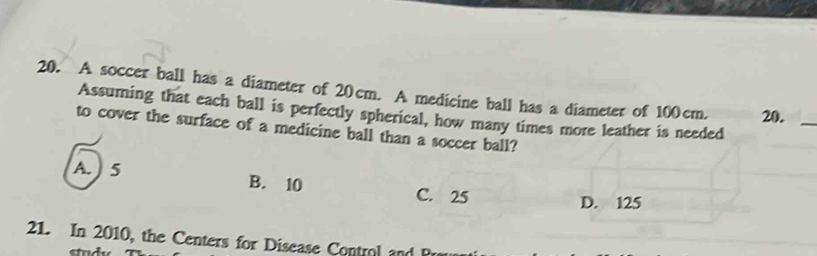 A soccer ball has a diameter of 20cm. A medicine ball has a diameter of 100cm. 20._
Assuming that each ball is perfectly spherical, how many times more leather is needed
to cover the surface of a medicine ball than a soccer ball?
A. 5 B. 10 C. 25
D. 125
21. In 2010, the Centers for Disease Control and