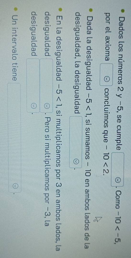 Dados los números 2y-5 , se cumple □°. Como -10 , 
por el axioma concluimos que -10<2</tex>. 
Dada la desigualdad -5<1</tex> , si sumamos − 10 en ambos lados de la 
desigualdad, la desigualdad 
En la desigualdad -5<1</tex> , si multiplicamos por 3 en ambos lados, la 
desigualdad . Pero si multiplicamos por −3, la 
desigualdad 
Un intervalo tiene