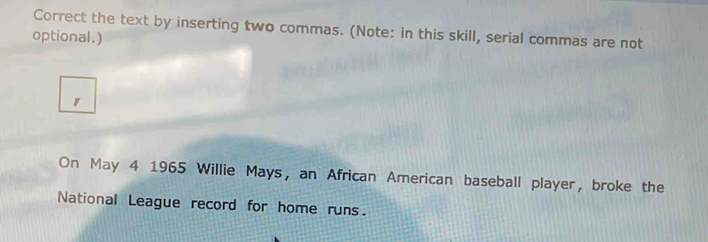 Correct the text by inserting two commas. (Note: in this skill, serial commas are not 
optional.) 
1 
On May 4 1965 Willie Mays, an African American baseball player, broke the 
National League record for home runs.