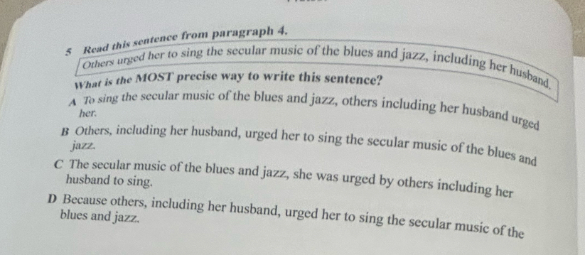 Read this sentence from paragraph 4.
Others urged her to sing the secular music of the blues and jazz, including her husband.
What is the MOST precise way to write this sentence?
A To sing the secular music of the blues and jazz, others including her husband urged
her.
B Others, including her husband, urged her to sing the secular music of the blues and
jazz,
C The secular music of the blues and jazz, she was urged by others including her
husband to sing.
D Because others, including her husband, urged her to sing the secular music of the
blues and jazz.