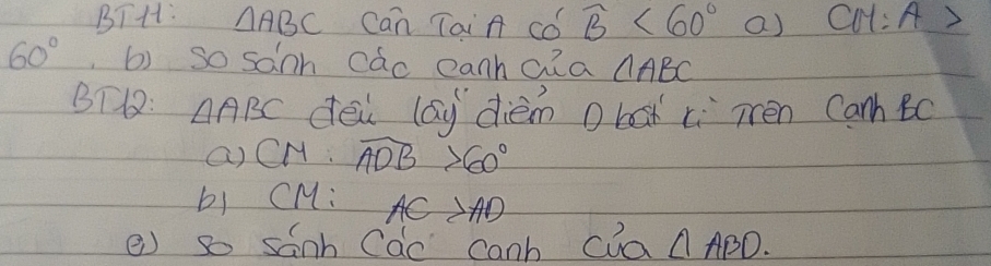 BTH: △ ABC Can TaiA Cǒ widehat B<60° a) CM:A>
60° b) so sanh cac canhaia AABC 
BT: △ ABC dei lay diém o box ci Tén Canh Bc
() CM. widehat ADB>60°
b) CM : A 1 AD
e) so sanh Cac canb cua △ ABD.