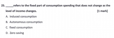 refers to the fixed part of consumption spending that does not change as the
level of income changes. [1 mark]
A. Induced consumption
B. Autonomous consumption
C. fixed consumption
D. Zero saving