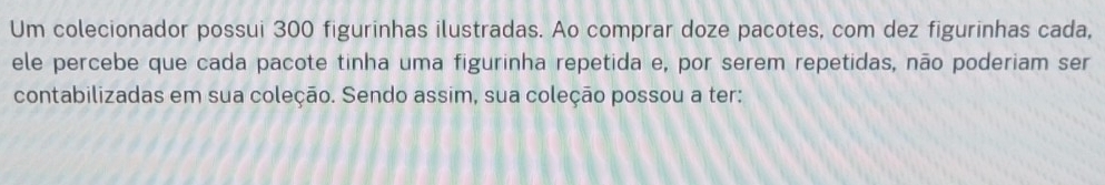 Um colecionador possui 300 figurinhas ilustradas. Ao comprar doze pacotes, com dez figurinhas cada, 
ele percebe que cada pacote tinha uma figurinha repetida e, por serem repetidas, não poderiam ser 
contabilizadas em sua coleção. Sendo assim, sua coleção possou a ter: