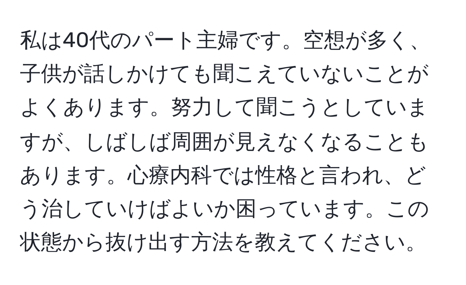 私は40代のパート主婦です。空想が多く、子供が話しかけても聞こえていないことがよくあります。努力して聞こうとしていますが、しばしば周囲が見えなくなることもあります。心療内科では性格と言われ、どう治していけばよいか困っています。この状態から抜け出す方法を教えてください。