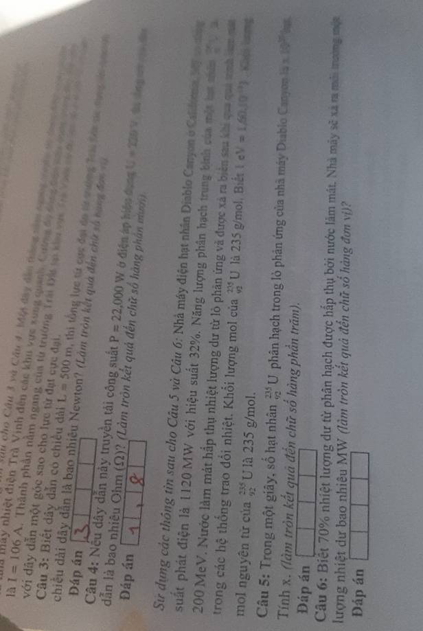 Sâu cho Cầu 3 và Câu 4. Một đây dân tráng năm ngng ton vó được đài c      
với dây dẫn một góc sao cho lực từ đạt cực đại.
là I=106A A. Thành phần nằm ngang của từ trường Trái Đấi tại kh vục Ti Van t đ 
là thày nhiệt điện Trà Vinh đến các khu vực xùng quanh, Cương đi tng têp soi tên ta c              
Câu 3: Biết dây dẫn có chiều đài L=500m , thi tổng lực từ cực đại đo từ tường Trii Sới sc dụng ln q c 
Đáp án
chiều dài dây dẫn là bao nhiều Newton? (Làm tròn kết quả đến chứ số bạng đơn n
Câu 4: Nếu dây dẫn này truyền tải công suất P=22,000W ở điện áp hiệu dụng U=220V t dng o  d
dẫn là bao nhiêu Ohm (Ω)? (Làm tròn kết quả đến chữ số hàng phần mườn)
Đáp án
Sử dụng các thông tìn sau cho Câu 5 và Câu 6: Nhà máy điện hạt nhân Diablo Canyon ở Caldora My t nờng
suất phát điện là 1120 MW với hiệu suất 32%. Năng lượng phân hạch trung bình của một hat nhâm 20°
200 MeV. Nước làm mát hấp thụ nhiệt lượng dư từ lò phân ứng và được xã ra biên sau khi qua quả tình sam qá
trong các hệ thống trao đổi nhiệt. Khổi lượng mol của _(92)^(235)U là 235 g/mol. Biết l e V=1,60.10^(10)). Kioi ling
mol nguyên tử của beginarrayr 235 92endarray U là 235 g/mol.
Câu 5: Trong một giây, số hạt nhân _(92)^(235)U phân hạch trong lò phản ứng của nhà máy Diablo Canyon 15* 10^(23)
Tính x. (làm tròn kết quả đến chữ số hàng phần trăm).
Dáp án
Câu 6: Biết 70% nhiệt lượng dư từ phân hạch được hấp thụ bởi nước làm mát. Nhà máy sẽ xã ra mới tường một
lượng nhiệt dư bao nhiêu MW (làm tròn kết quả đến chữ số hàng đơn viị)?
Đáp án