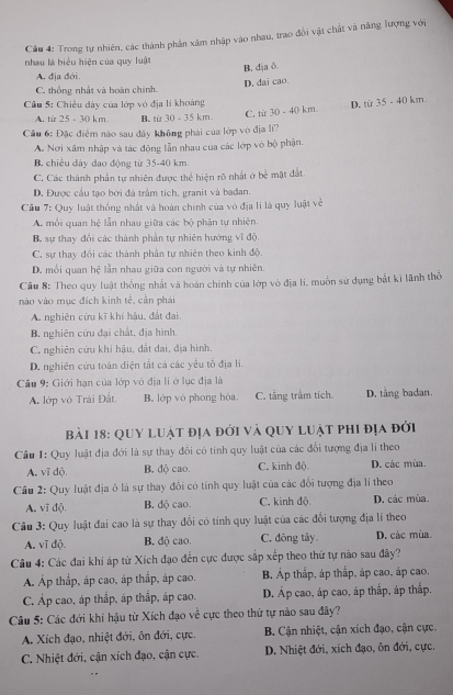 Cầu 4: Trong tự nhiên, các thành phản xâm nhập vào nhau, trao đổi vật chất và năng lượng với
nhau là biểu hiện của quy luật
B. dịa δ
A. địa đới.
D. dai cao.
C. thống nhất và hoàn chính.
Cầu 5: Chiều dày của lớp vô địa li khoảng
A. từ 25 - 30 km B. từ 30 - 35 km. C. từ 30 - 40 km. D. từ 35 - 40 km.
Cầu 6: Đặc điểm nào sau đây không phải của lớp vô địa lí?
A. Nơi xâm nhập và tác động lẫn nhau của các lớp vỏ bộ phận.
B. chiều dảy dao động từ 35-40 km.
C. Các thành phần tự nhiên được thể hiện rõ nhất ở bc^(frac 1)2 mặt đất
D. Được cầu tạo bởi đá trầm tích, granit và bađan.
Cầu 7: Quy luật thống nhật và hoàn chính của vô địa li là quy luật về
A. mỗi quan hệ lẫn nhau giữa các bộ phận tự nhiên.
B. sự thay đổi các thành phản tự nhiên hướng vĩ độ.
C. sự thay đôi các thành phản tự nhiên theo kinh độ.
D. mỗi quan hệ lẫn nhau giữa con người và tự nhiên.
Câu 8: Theo quy luật thống nhất và hoàn chính của lớp vỏ địa li, muồn sử dụng bắt kỉ lãnh thổ
nào vào mục đích kinh tễ, cần phái
A. nghiên cứu kĩ khí hậu, đất đai
B. nghiên cứu đại chất, địa hình.
C. nghiên cứu khí hậu, dất dai, địa hình.
D. nghiên cứu toàn diện tắt cá các yểu tố địa lí.
Câu 9: Giới hạn của lớp vô địa lí ở lục địa là
A. lớp vô Trải Đất. B. lớp vô phong hóa C. tầng trầm tích. D. tång badan.
bài 18: quy luật địa đới và quy luật phi địa đới
Cầu 1: Quy luật địa đới là sự thay đôi có tính quy luật của các đổi tượng địa li theo
A, vī dộ. B, độ cao. C. kinh độ. D. các mùa.
Câu 2: Quy luật địa ô là sự thay đổi có tính quy luật của các đổi tượng địa lí theo
A. vĩ độ. B. độ cao. C. kinh độ. D. các mùa.
Cu 3: Quy luật đai cao là sự thay đối có tính quy luật của các đổi tượng địa lí theo
A. vĩ độ. B. độ cao. C. đông tây. D. các mùa.
Câu 4: Các đai khí áp từ Xích đạo đến cực được sắp xếp theo thứ tự nào sau đây?
Á Áp thắp, áp cao, áp thấp, áp cao. B. Áp thắp, áp thấp, áp cao, áp cao.
C. Áp cao, áp thấp, áp thập, áp cao. D. Áp cao, áp cao, áp thấp, áp thấp.
Câu 5: Các đới khí hậu từ Xích đạo về cực theo thứ tự nào sau đây?
A. Xích đạo, nhiệt đới, ôn đới, cực. B. Cận nhiệt, cận xích đạo, cận cực.
C. Nhiệt đới, cận xích đạo, cận cực. D. Nhiệt đới, xích đạo, ôn đới, cực.